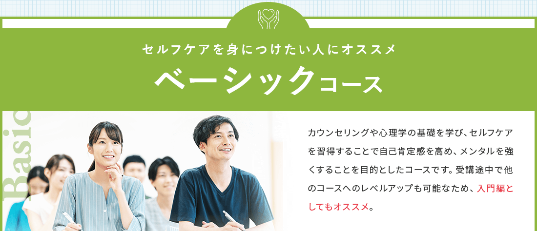セルフケアを身につけたい人におススメのベーシックコース。カウンセリングや心理学の基礎を学び、セルフケアを習得することで自己肯定感を高め、メンタル を強くすることを目的としたコースです。受講途中で他のコースへのレベルアップも可能なため、入門編としてもおススメ。