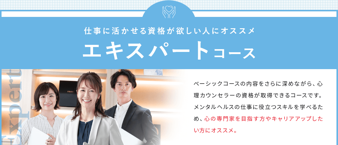 仕事に活かせる資格が欲しい人におススメのエキスパートコース。心理カウンセラーの資格が取得できるコースです。メンタルヘルスの仕事に役立つスキルを学べるため、心の専門家を専門家を目指す方やキャリアアップしたい方にオススメ。