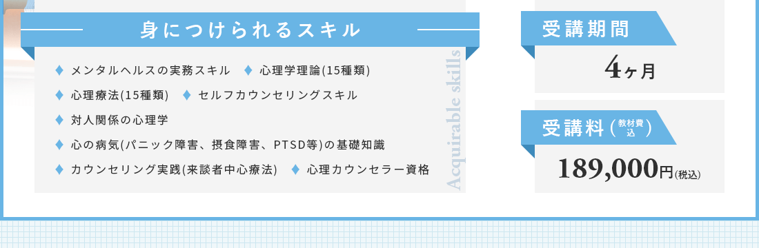 身につけられるスキルは、メンタルヘルスの実務スキル。心理学理論(15種類）。心理療法(15種類）。対人関係の心理学。パニック障害、摂食障害、PTSD等）の基礎知識。
カウンセリング実践。来談者中心療法。心理カウンセラー資格