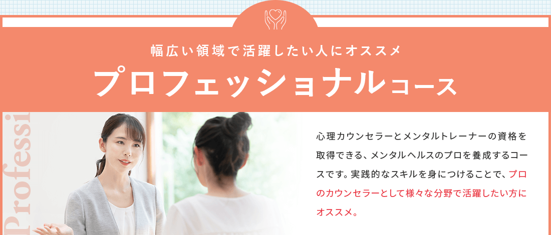 認知行動療法をマスターし幅広い領域で活躍したい人におススメのプロフェッショナルコース。心理カウンセラーとメンタルトレーナーの資格を取得できる、メンタルヘルスのプロを養成するコース。実践的なスキルを身につけることで、プロのカウンセラーとして様々な分野で活躍したい方にオススメ。