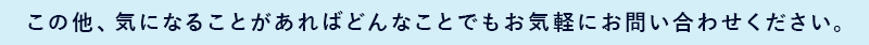 この他、気になることがあればどんなことでもお気軽にお問合せください