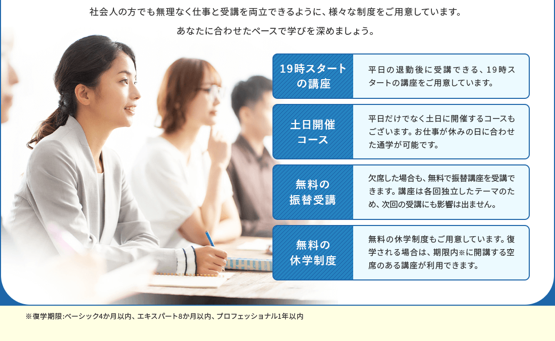 平日の退勤後に受講できる、19時スタートの講座をご用意しています。平日だけでなく土日に開催するコースもあります。お仕事が休みの日に合わせた通学が可能です。欠席した場合も、無料で振替講座を受講できます。講座は各回独立したテーマのため、次回の受講にも影響は出ません。無料の休学制度もご用意しています。