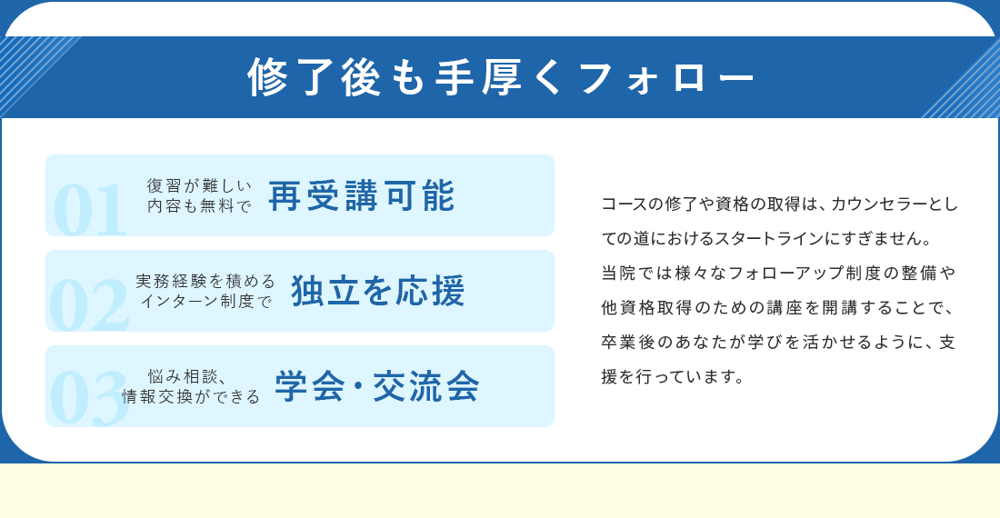 修了後も手厚くフォロー。無料で再受講が可能。実務経験を積めるインターン制度で独立を応援。悩み相談、情報交換ができる学会・交流会を開催。フォローアップ制度の設備や他資格取得のための講座を開催することで、卒業後のあなたが学びを活かせるように、支援を行っています。