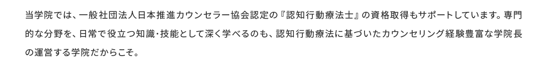 認知行動療法は、師・看護師による認知行動療法は保険診療として認可され、警察庁・文科省でも活用されています。認知行動療法は自問自答できる療法だからこそセルフケアにも役立ちます。ハートフルライフカウンセラー学院では、一般社団法人日本推進カウンセラー協会認定の認知行動療法士の資格取得をサポートしています。門的な分野を、日常で役立つ知識・技能として深く学べるのも、認知行動療法に基づいたカウンセリング経験豊富な学院長の運営する学院だからこそ。