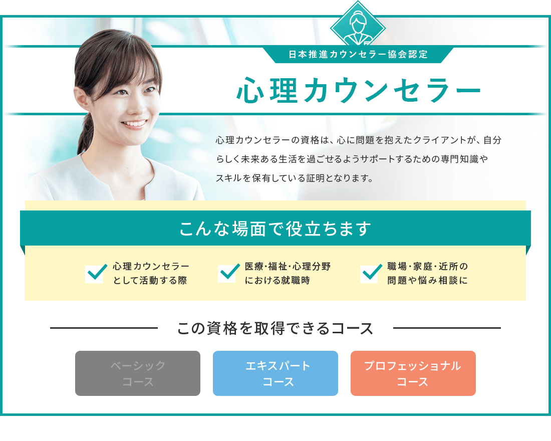 心理カウンセラーの資格は 心に問題を抱えたクラィアントが、自分らしく未来ある生活を過ごせるようサポートするための専門知識やスキルを保有している証明となります。心理カウンセラーの資格が取得できるコースは、エキスパートコースとプロフェッショナルコースです。