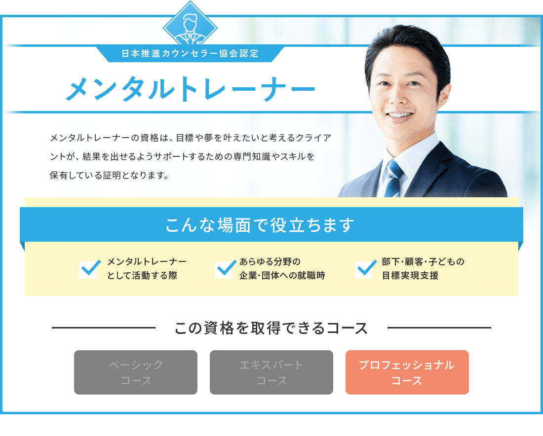 メンタルトレーナーの資格は 目標や夢を叶えたいと考えるクライアントが、結果を出せるようサポートするための専門知識やスキルを保有している証明となります。メンタルトレーナーの資格が取得できるコースは、プロフェッショナルコースです。