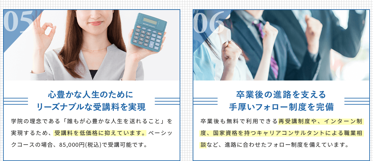心豊かな人生のためにリーズナブルな受講料を実現。学院の理念である「誰もが心豊かな人生を送れること」を実現するため、受講料は低価格に抑えています。卒業後の進路を支える手厚いフォロー制度を完備。卒業後も無料で利用できる再受講制度や、インターン制度、国家資格を持つキャリアコンサルタントによる職業相談など、進路に合わせたフォロー制度を備えています。