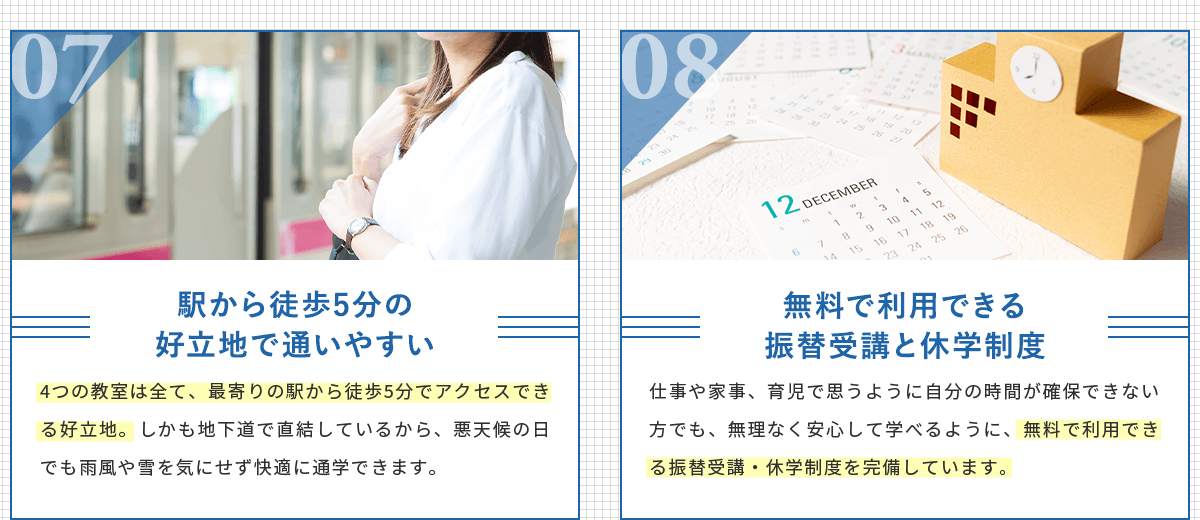 教室は全て、最寄りの駅から徒歩5分でアクセスできる好立地。しかも地下道で直結しているから、悪天候の日でも雨風や雪を気にせず快適に通学できます。無料で利用できる振替受講と休学制度。仕事や家事、育児で思うように自分の時間が確保できない方でも、無理なく安心して学べるように、無料で利用できる振替受講・休学制度を完備しています。