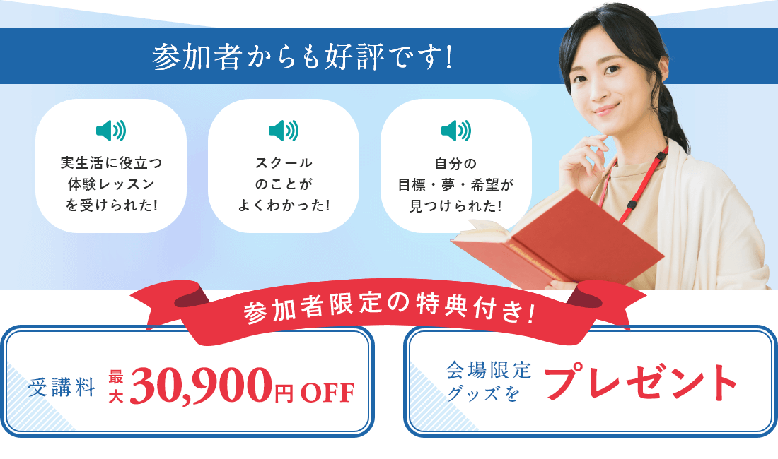実生活に役立つ体験レッスンを受けられた、スクールのことがよくわかった、自分の目標はみつけられたと、スクール説明会の参加者からも好評です。スクール説明会は受講料割引など、参加者限定の特典付き。