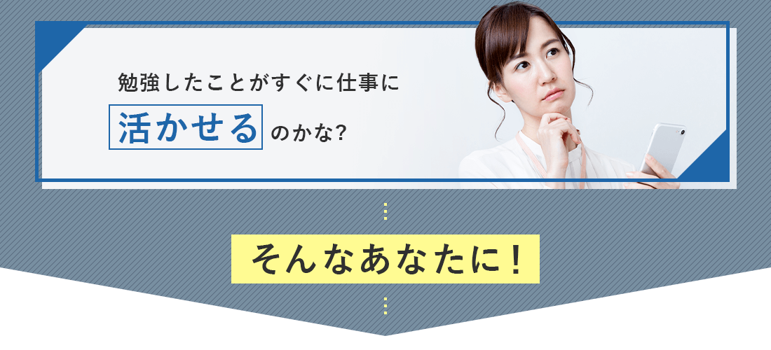 専門知識を学んだことがない、仕事と勉強の両立が難しそう、勉強したことが仕事に活かせるのかなと、考えたあなたに