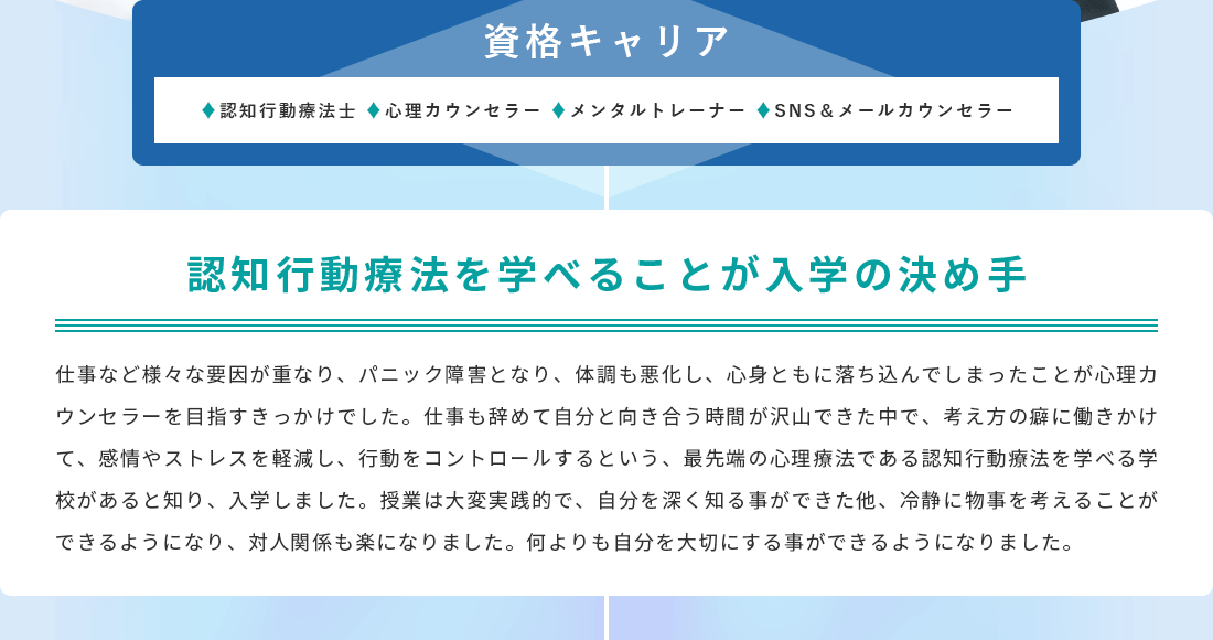 認知行動療法を学べることが入学の決め手。仕事など様々な要因が重なり、パニック障害となり、体調も悪化し、心身ともに落ち込んでしまったことが心理カウンセラーを目指すきっかけでした。仕事も辞めて自分と向き合う時間が沢山できた中で、考え方の癖に働きかけて、感情やストレスを軽減し、行動をコントロールするという、最先端の心理療法である認知行動療法を学べる学校があると知り、入学しました。授業は大変実践的で、自分を深く知る事ができた他、冷静に物事を考えることができるようになり、対人関係も楽になりました。何よりも自分を大切にする事ができるようになりました。