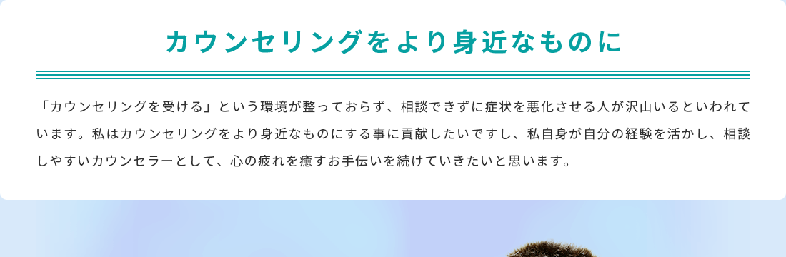 カウンセリングをより身近なものに。「カウンセリングを受ける」という環境が整っておらず、相談できずに症状を悪化させる人が沢山いるといわれています。私はカウンセリングをより身近なものにする事に貢献したいですし、私自身が自分の経験を活かし、相談しやすいカウンセラーとして、心の疲れを癒すお手伝いを続けていきたいと思います。