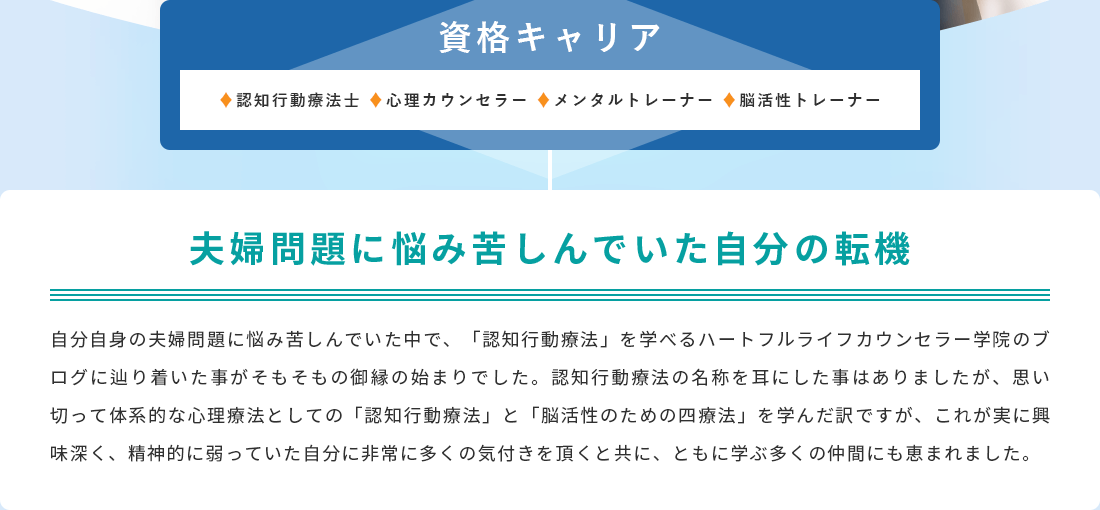夫婦問題に悩み、苦しんでいた自分の転機。自分自身の夫婦問題に悩み苦しんでいた中で、「認知行動療法」を学べるハートフルライフカウンセラー学院のブログに辿り着いた事がそもそもの御縁の始まりでした。認知行 動療法の名称を耳にした事はありましたが、思い切って体系的な心理療法としての「認知行動療法」と「脳活性のための四療法」を学んだ訳ですが、これが実に興味深く、精神的に弱っていた自分に非常に多くの気付きを頂くと共に、ともに学ぶ多くの仲間にも恵まれました。
