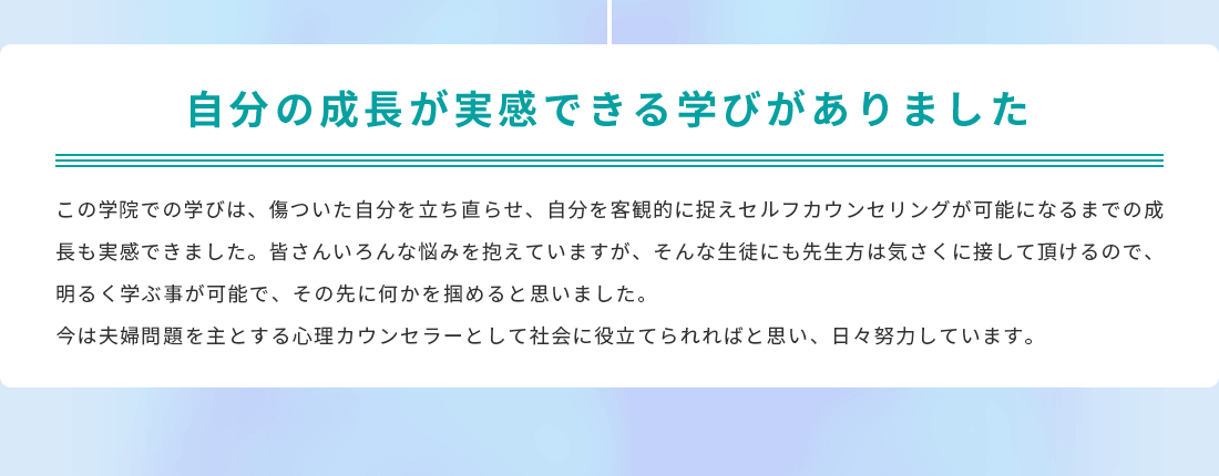 自分の成長が実感できる学びがありました。この学院での学びは、傷ついた自分を立ち直らせ、自分を客観的に捉えセルフカウンセリングが可能になるまでの成長も実感できました。皆さんいろんな悩みを抱えていますが、そんな生徒にも先生方は気さくに接して頂けるので、明るく学ぶ事が可能で、その先に何かを掴めると思いました。今は夫婦問題を主とする心理カウンセラーとして社会に役立てられればと思い、日々努力しています。